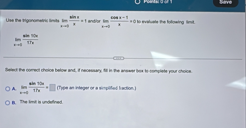 Save
Use the trigonometric limits limlimits _xto 0 sin x/x =1 and/or limlimits _xto 0 (cos x-1)/x =0 to evaluate the following limit.
limlimits _xto 0 sin 10x/17x 
Select the correct choice below and, if necessary, fill in the answer box to complete your choice.
A. limlimits _xto 0 sin 10x/17x =□ (Type an integer or a simplified fraction.)
B. The limit is undefined.