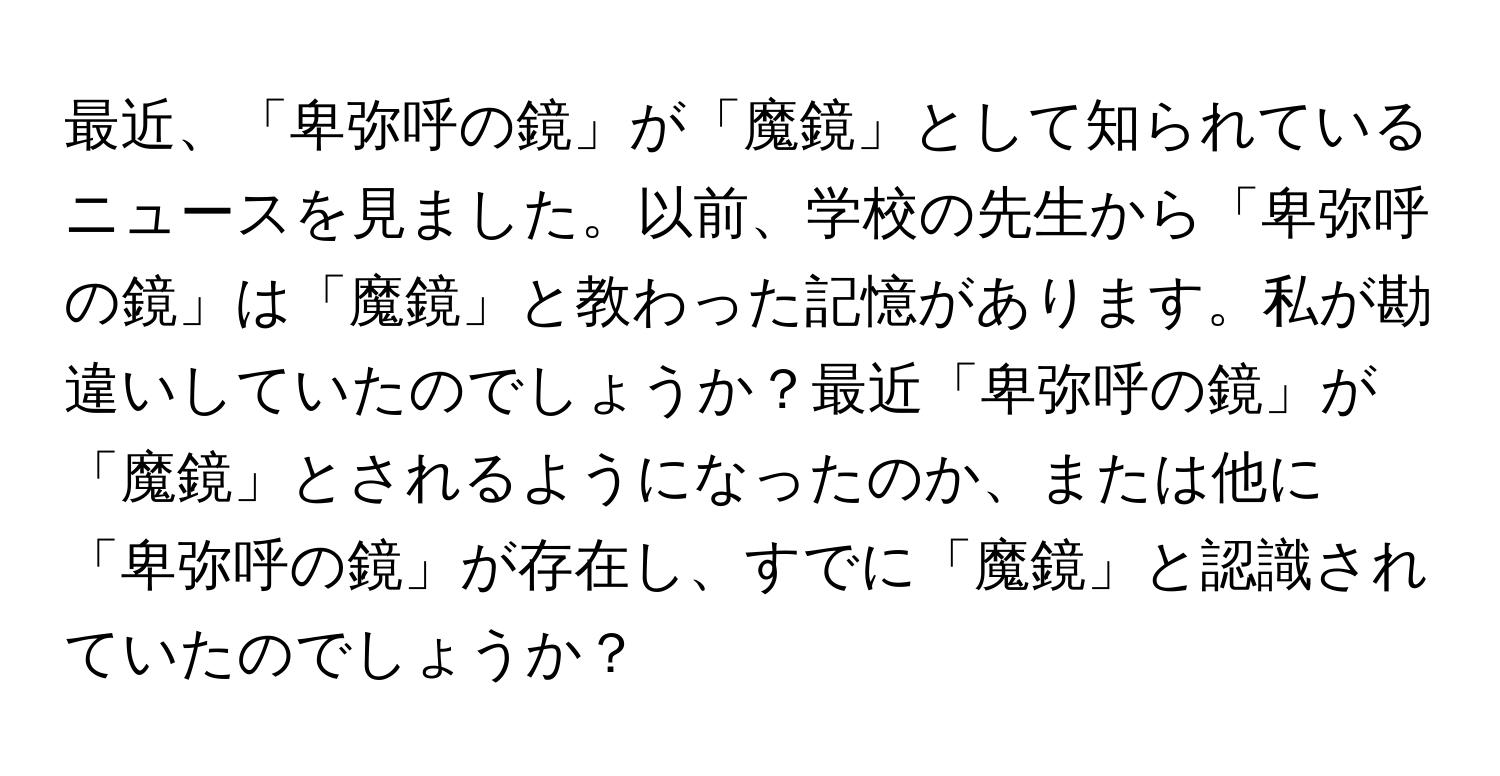 最近、「卑弥呼の鏡」が「魔鏡」として知られているニュースを見ました。以前、学校の先生から「卑弥呼の鏡」は「魔鏡」と教わった記憶があります。私が勘違いしていたのでしょうか？最近「卑弥呼の鏡」が「魔鏡」とされるようになったのか、または他に「卑弥呼の鏡」が存在し、すでに「魔鏡」と認識されていたのでしょうか？