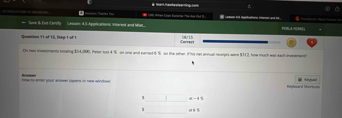 learn.hawkeslearning.com
IERODUCTION TO SOCIOLOG a Amazon Thanks You (36) When Cops Surprise The Ass Out O... [H] Lesson 4.5 Applications: Interest and M. Crunchyrst: Wsscs P
Save & Exit Certify Lesson: 4.5 Applications: Interest and Mixt... PERLA FERREL
Question 11 of 12, Step 1 of 1 Correct 10/15 1
On two investments totaling $14,000, Peter lost 4 % on one and earned 6 % on the other. If his net annual receipts were $312, how much was each investment?
Answer
How to enter your answer (opens in new window) Keypad
Keyboard Shortcuts
$ at - 4 %
$
at 6%