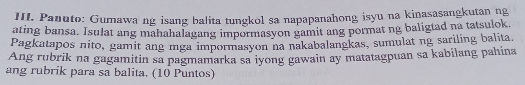 Panuto: Gumawa ng isang balita tungkol sa napapanahong isyu na kinasasangkutan ng 
ating bansa. Isulat ang mahahalagang impormasyon gamit ang pormat ng baligtad na tatsulok. 
Pagkatapos nito, gamit ang mga impormasyon na nakabalangkas, sumulat ng sariling balita. 
Ang rubrik na gagamitin sa pagmamarka sa iyong gawain ay matatagpuan sa kabilang pahina 
ang rubrik para sa balita. (10 Puntos)