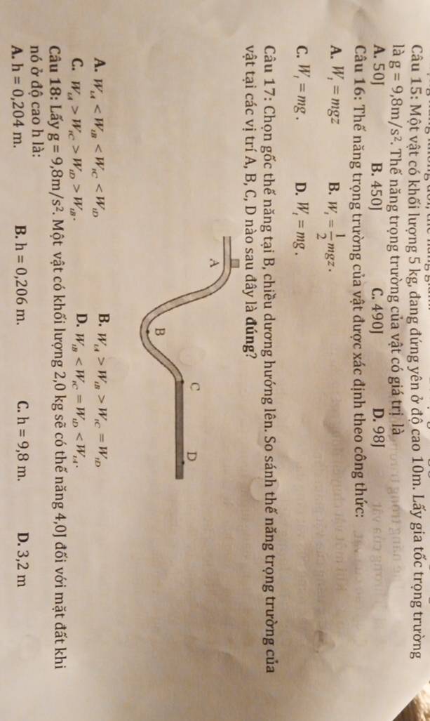 Một vật có khối lượng 5 kg, đang đứng yên ở độ cao 10m. Lấy gia tốc trọng trường
là g=9, 8m/s^2. Thế năng trọng trường của vật có giá trị là
A. 50J B. 450J C. 490J D. 98J
Câu 16: Thế năng trọng trường của vật được xác định theo công thức:
A. W_1=mgz B. W_1= 1/2 mgz·
C. W_1=mg. D. W_t=mg. 
Câu 17: Chọn gốc thế năng tại B, chiều dương hướng lên. So sánh thế năng trọng trường của
vật tại các vị trí A, B, C, D nào sau đây là đúng?
B.
A. W_1A W_c4>W_tB>W_tC=W_tD
D.
C. W_u>W_iC>W_iD>W_iB. W_iB . 
Câu 18: Lấy g=9,8m/s^2. Một vật có khối lượng 2,0 kg sẽ có thế năng 4,0J đối với mặt đất khi
nó ở độ cao h là:
A. h=0,204m. B. h=0,206m. C. h=9,8m. D. 3,2 m