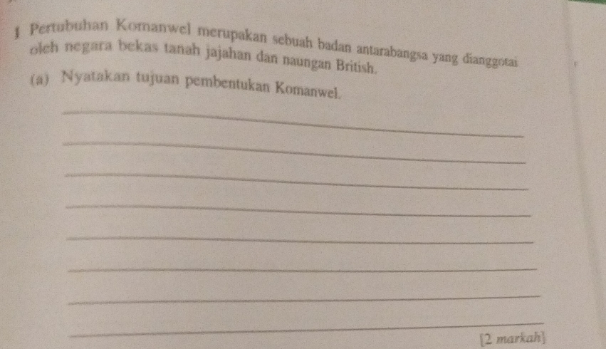 Pertubuhan Komanwel merupakan sebuah badan antarabangsa yang dianggotai 
olch negara bekas tanah jajahan dan naungan British. 
(a) Nyatakan tujuan pembentukan Komanwel. 
_ 
_ 
_ 
_ 
_ 
_ 
_ 
_ 
[2 markah]