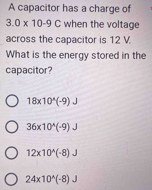 A capacitor has a charge of
3.0* 10-9C when the voltage
across the capacitor is 12 V.
What is the energy stored in the
capacitor?
18* 10^(wedge)(-9)J
36* 10^(wedge)(-9)J
12* 10^(wedge)(-8)
24* 10^(wedge)(-8)