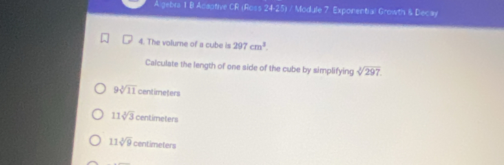 A gebra 1 B Acaptive CR (Ross ∠ 2 4-25) / Module 7 Exponential Growth & Decay
4. The volume of a cube is 297cm^3. 
Calculate the length of one side of the cube by simplifying sqrt[3](297).
9sqrt[3](11) centimeters
11sqrt[3](3) centimeters
11sqrt[3](9) centimeters