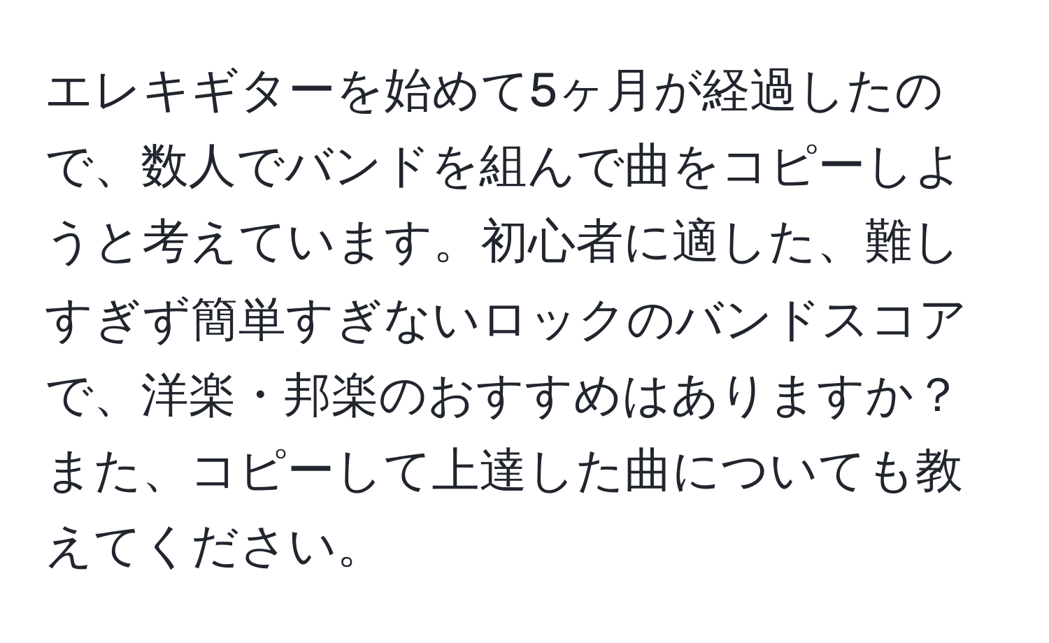 エレキギターを始めて5ヶ月が経過したので、数人でバンドを組んで曲をコピーしようと考えています。初心者に適した、難しすぎず簡単すぎないロックのバンドスコアで、洋楽・邦楽のおすすめはありますか？また、コピーして上達した曲についても教えてください。