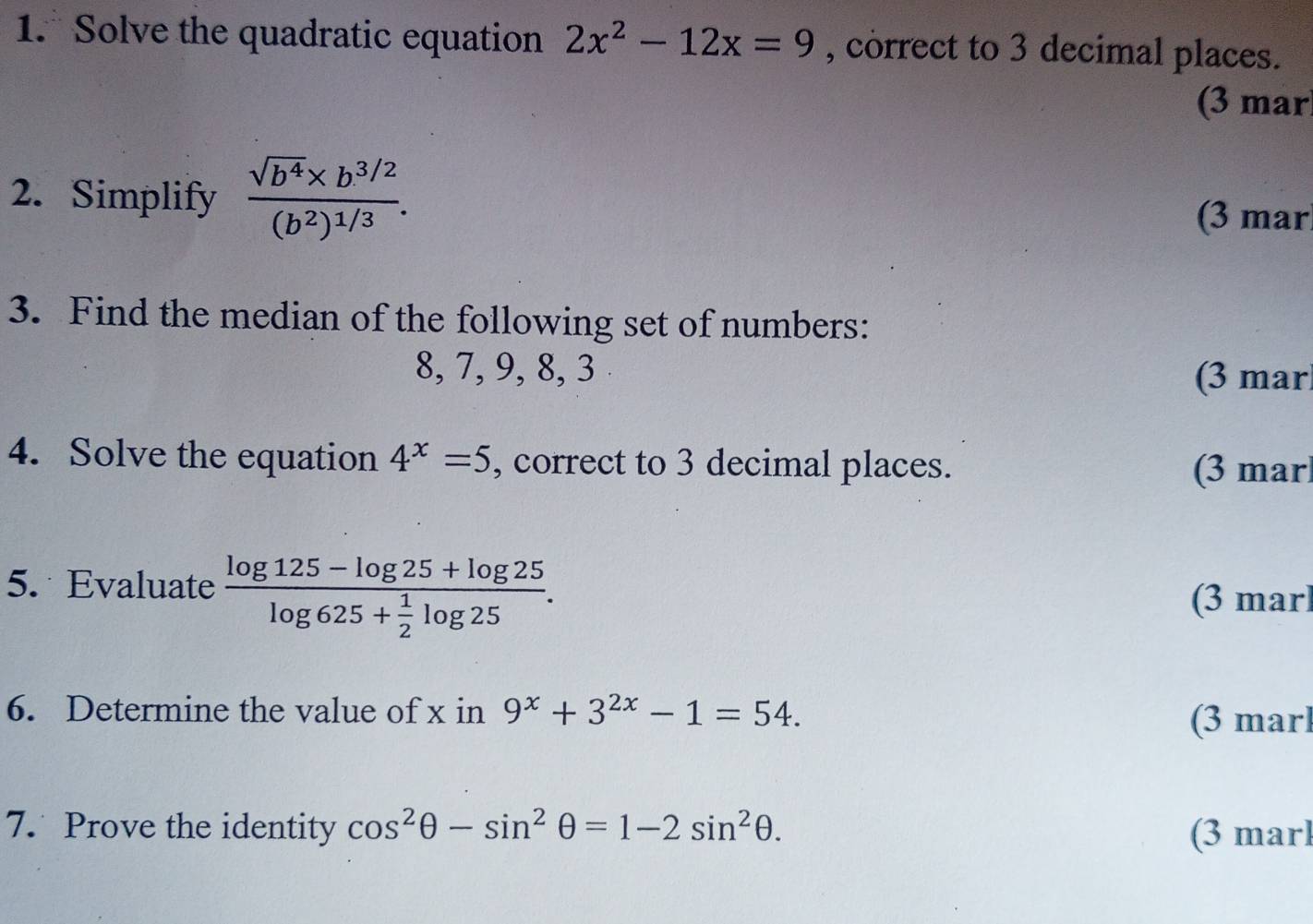 Solve the quadratic equation 2x^2-12x=9 , correct to 3 decimal places. 
(3 mar 
2. Simplify frac sqrt(b^4)* b^(3/2)(b^2)^1/3. 
(3 mar 
3. Find the median of the following set of numbers:
8, 7, 9, 8, 3
(3 mar 
4. Solve the equation 4^x=5 , correct to 3 decimal places. (3 mar 
5. Evaluate frac log 125-log 25+log 25log 625+ 1/2 log 25. 
(3 marl 
6. Determine the value of x in 9^x+3^(2x)-1=54. 
(3 marl 
7. Prove the identity cos^2θ -sin^2θ =1-2sin^2θ. (3 marl