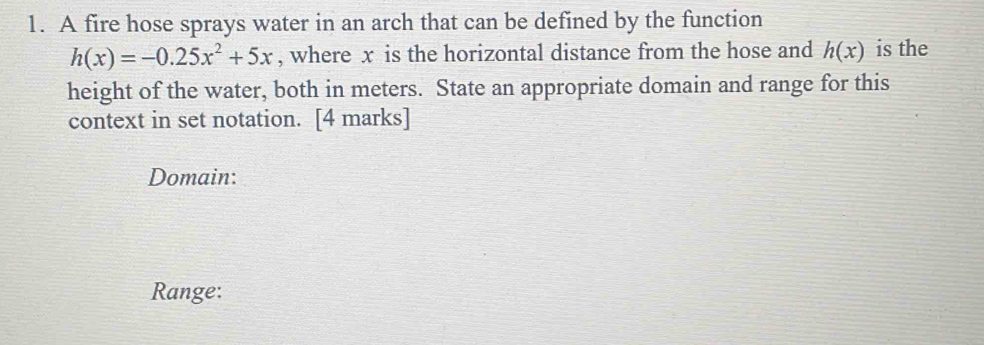 A fire hose sprays water in an arch that can be defined by the function
h(x)=-0.25x^2+5x , where x is the horizontal distance from the hose and h(x) is the 
height of the water, both in meters. State an appropriate domain and range for this 
context in set notation. [4 marks] 
Domain: 
Range: