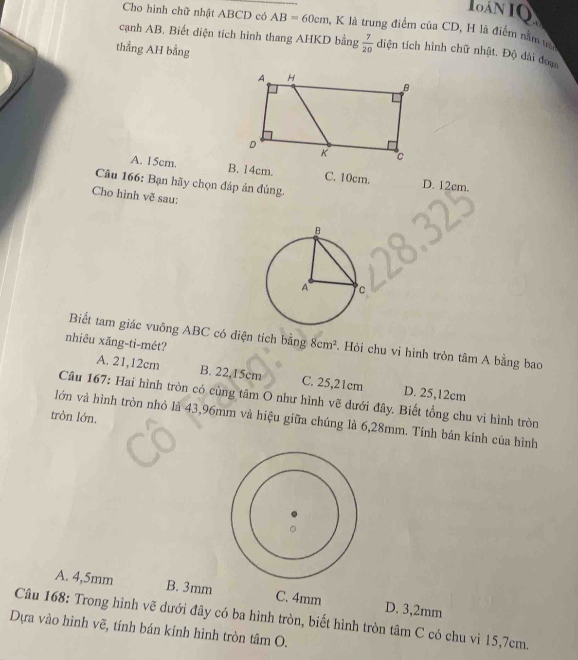 IAN IQ
Cho hình chữ nhật ABCD có AB=60cm , K là trung điểm của CD, H là điểm nằm t
cạnh AB. Biết diện tích hình thang AHKD bằng  7/20  diện tích hình chữ nhật. Độ dài đoạn
thẳng AH bằng
A. 15cm. B. 14cm. C. 10cm. D. 12cm.
Câu 166: Bạn hãy chọn đáp án đúng.
Cho hình vẽ sau:
Biết tam giác vuông ABC có diện tích bằng 8cm^2. Hỏi chu vi hình tròn tâm A bằng bao
nhiêu xăng-ti-mét?
A. 21,12cm B. 22,15cm C. 25,21cm D. 25,12cm
Câu 167: Hai hình tròn có cùng tâm O như hình vẽ dưới đây. Biết tổng chu vi hình tròn
tròn lớn.
lớn và hình tròn nhỏ là 43,96mm và hiệu giữa chúng là 6,28mm. Tính bán kính của hình
A. 4,5mm B. 3mm C. 4mm D. 3,2mm
Câu 168: Trong hình vẽ dưới đây có ba hình tròn, biết hình tròn tâm C có chu vi 15,7cm.
Dựa vào hình vẽ, tính bán kính hình tròn tâm O.