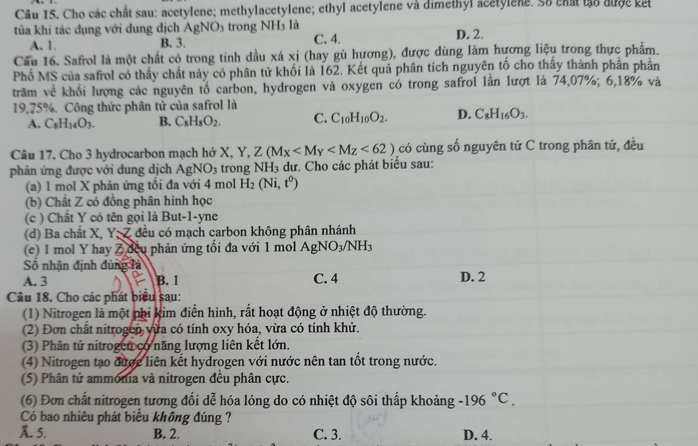 Cho các chất sau: acetylene; methylacetylene; ethyl acetylene và dimethyl acetylene. Số chất tảo được kết
tủa khi tác dụng với dung dịch AgNO_3 trong NH3 là
A. 1. B. 3. C. 4.
D. 2.
Cầu 16. Safrol là một chất có trong tinh dầu xá xị (hay gù hương), được dùng làm hương liệu trong thực phẩm.
Phổ MS của safrol có thấy chất này có phân tử khối là 162. Kết quả phân tích nguyên tố cho thấy thành phân phần
trăm về khối lượng các nguyên tổ carbon, hydrogen và oxygen có trong safrol lần lượt là 74,07%; 6,18% và
19,75%. Công thức phân tử của safrol là
A. C_8H_14O_3. B. C_8H_8O_2.
C. C_10H_10O_2.
D. C_8H_16O_3.
Câu 17. Cho 3 hydrocarbon mạch hở X, Y. Z(M_X <62) có cùng số nguyên tử C trong phân tử, đều
phản ứng được với dung dịch AgNO_3 trong NH₃ dư. Cho các phát biểu sau:
(a) 1 mol X phản ứng tối đa với 4 mol H_2(Ni,t^0)
(b) Chất Z có đồng phân hình học
(c ) Chất Y có tên gọi là But-1-yne
(d) Ba chất X, Y, Z đều có mạch carbon không phân nhánh
(e) 1 mol Y hay Z đều phản ứng tối đa với 1 mol AgNO_3/NH_3
Số nhận định đúng là
A. 3 B. 1 C. 4 D. 2
Câu 18. Cho các phát biểu sau:
(1) Nitrogen là một phi kim điển hình, rất hoạt động ở nhiệt độ thường.
(2) Đơn chất nitrogen vừa có tính oxy hóa, vừa có tính khử.
(3) Phân tử nitrogen có năng lượng liên kết lớn.
(4) Nitrogen tạo được liên kết hydrogen với nước nên tan tốt trong nước.
(5) Phân tử ammonia và nitrogen đều phân cực.
(6) Đơn chất nitrogen tương đối dễ hóa lỏng do có nhiệt độ sôi thấp khoảng -196°C.
Có bao nhiêu phát biểu không đúng ?
A. 5. B. 2. C. 3. D. 4.