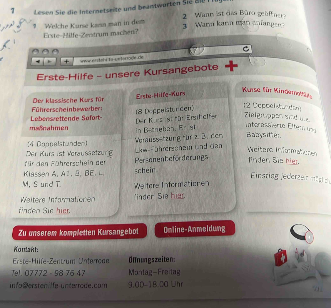 Lesen Sie die Internetseite und beantworten Sie die F 
2 Wann ist das Büro geöffnet 
1 Welche Kurse kann man in dem 3 Wann kann man anfangen? 
Erste-Hilfe-Zentrum machen? 
C 
+ www.erstehilfe-unterrode.de 
Erste-Hilfe - unsere Kursangebote 
Erste-Hilfe-Kurs 
Kurse für Kindernotfälle 
Der klassische Kurs für 
Führerscheinbewerber: 
Lebensrettende Sofort- (8 Doppelstunden) 
(2 Doppelstunden) 
Der Kurs ist für Ersthelfer Zielgruppen sind u. a. 
maßnahmen 
in Betrieben. Er ist 
interessierte Eltern und 
(4 Doppelstunden) Voraussetzung für z. B. den Babysitter. 
Der Kurs ist Voraussetzung Lkw-Führerschein und den 
Weitere Informationen 
für den Führerschein der Personenbeförderungs- 
finden Sie hier. 
Klassen A, A1, B, BE, L, schein. 
Einstieg jederzeit möglich, 
M, S und T. Weitere Informationen 
Weitere Informationen finden Sie hier. 
finden Sie hier. 
Zu unserem kompletten Kursangebot Online-Anmeldung 
Kontakt: 
Erste-Hilfe-Zentrum Unterrode Öffnungszeiten: 
Tel. 07772 - 98 76 47 Montag- Freitag 
info@erstehilfe-unterrode.com 9.00 -18.00 Uhr