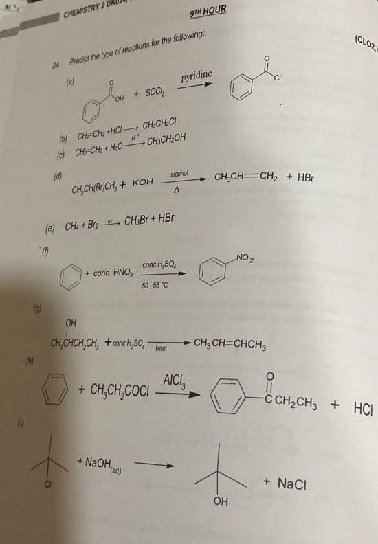 CHEMISTRY 2 DRU24 
9TH HOUR 
24. Predict the type of reactions for the following: 
(CLO2 
|| 
(a) bigcirc _a^((an)+son_200),_ piridin)ridinidine D° CI 
(b) 
(c) 
(d) CH_3CH(Br)CH_3+KOHxrightarrow alcholCH_3CHequiv CH_2+HBr
(e) CH_4+Br_2to CH_3Br+HBr
(f) 
NO_2 
bigcirc +concHNO_3xrightarrow concH_2SO_4□ □^(NO_2) 
(g)
CH_3CHCH_2CH_3+concH_2SO_4to CH_3CH=CHCH_3
(h)
^-+CH_3CH_2COClxrightarrow AlCl_3to ^-+HCl
(
+NaOH_(aq)
Cl 
+ NaCl 
OH