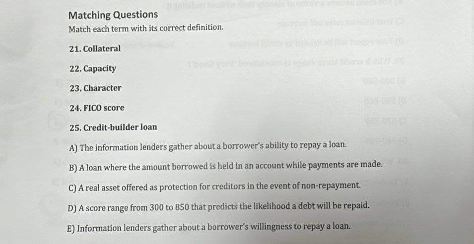 Matching Questions
Match each term with its correct definition.
21. Collateral
22. Capacity
23. Character
24. FICO score
25. Credit-builder loan
A) The information lenders gather about a borrower’s ability to repay a loan.
B) A loan where the amount borrowed is held in an account while payments are made.
C) A real asset offered as protection for creditors in the event of non-repayment.
D) A score range from 300 to 850 that predicts the likelihood a debt will be repaid.
E) Information lenders gather about a borrower’s willingness to repay a loan.