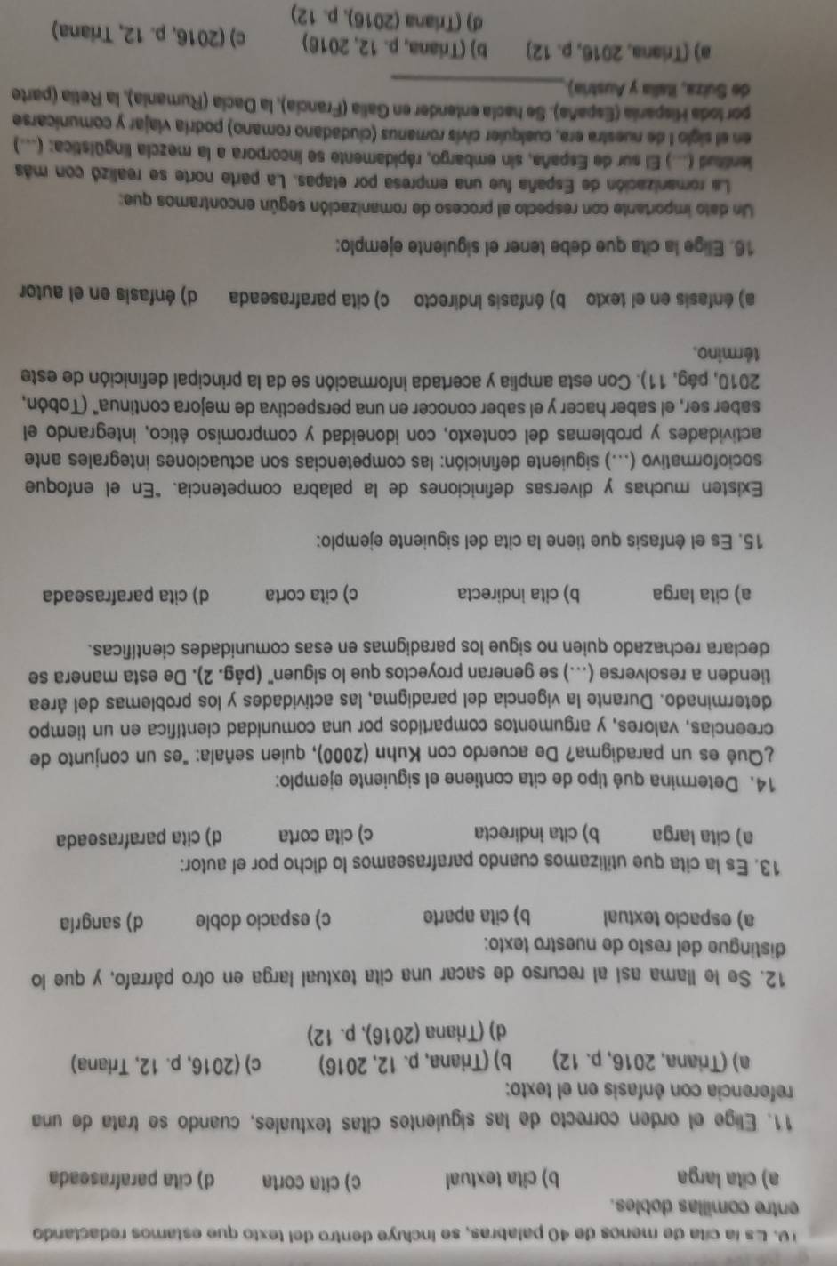 Es la cíta de menos de 40 palabras, se incluye dentro del texto que estamos redactando
entre comillas dobles.
a) cita larga b) cita textual c) cita corta d) cita parafraseada
11. Elige el orden correcto de las siguientes citas textuales, cuando se trata de una
referencia con énfasis en el texto:
a) (Triana, 2016, p. 12) b) (Triana, p. 12, 2016) c) (2016, p. 12, Triana)
d) (Triana (2016), p. 12)
12. Se le llama así al recurso de sacar una cita textual larga en otro párrafo, y que lo
distingue del resto de nuestão texto:
a) espacio textual b) cita aparte c) espacio doble d) sangría
13. Es la cita que utilizamos cuando parafraseamos lo dicho por el autor:
a) cita larga b) cita indirecta c) cita corta d) cita parafraseada
14. Determina qué tipo de cita contiene el siguiente ejemplo:
¿Qué es un paradigma? De acuerdo con Kuhn (2000), quien señala: "es un conjunto de
creencias, valores, y argumentos compartidos por una comunidad científica en un tiempo
determinado. Durante la vigencia del paradigma, las actividades y los problemas del área
tienden a resolverse (...) se generan proyectos que lo siguen" (pág. 2). De esta manera se
declara rechazado quien no sigue los paradigmas en esas comunidades científicas.
a) cita larga b) cita indirecta c) cita corta d) cita parafraseada
15. Es el énfasis que tiene la cita del siguiente ejemplo:
Existen muchas y diversas definiciones de la palabra competencia. "En el enfoque
socioformativo (...) siguiente definición: las competencias son actuaciones integrales ante
actividades y problemas del contexto, con idoneidad y compromiso ético, integrando el
saber ser, el saber hacer y el saber conocer en una perspectiva de mejora continua" (Tobón,
2010, pág, 11). Con esta amplia y acertada información se da la principal definición de este
término.
a) énfasis en el texto b) énfasis Indirecto c) cita parafraseada d) énfasis en el autor
16. Elige la cita que debe tener el siguiente ejemplo:
Un dato importante con respecto al proceso de romanización según encontramos que:
La romanización de España fue una empresa por elapas. La parte norte se realizó con más
ientitud (...) El sur de España, sin embargo, rápidamente se incorpora a la mezcla lingüística: (...)
en el siglo I de nuestra era, cualquier civis romanus (ciudadano romano) podría viajar y comunicarse
_
por loda Hispania (España). Se hacía entender en Galia (Francia), la Dacía (Rumania), la Retia (parte
de Suíza, Italia y Austria).
a) (Triana, 2016, p. 12) b) (Triana, p. 12, 2016) c) (2016, p. 12, Triana)
d) (Triana (2016),p.12)