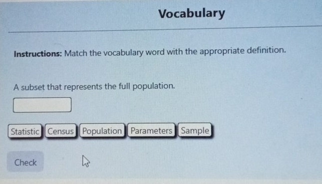 Vocabulary 
Instructions: Match the vocabulary word with the appropriate definition. 
A subset that represents the full population. 
Statistic Census Population Parameters Sample 
Check