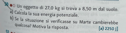 50 ● Un oggetto di 27,0 kg si trova a 8,50 m dal suolo. 
à) Calcola la sua energia potenziale. 
b) Se la situazione si verificasse su Marte cambierebbe 
qualcosa? Motiva la risposta. [a) 2250 J] 
51