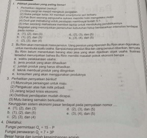 Pilihlah jawaban yang paling benar!
1. Perhatikan kegiatan berikut!
(1) Dina pergi ke masjid mengikuti pengajían.
(2) Siska pelajar kelas XII membeli smarphone seri terbaru
(3) Pak Boni seorang pengusaha sukses memiliki hobi mengoleksi mobil
(4) Dodi giat menabung untuk persiapan membiayai kuliah S-1.
(5) Irfan seorang mahasiswa membeli laptop untuk mendukung pendidikannya
Kegiatan yang menunjukkan pemenuhan kebutuhan hidup berdasarkan intensitas terdapat
pada nomor ....
a. (1), (2), dan (3) d (2), (3), dan (5)
b. (1), (2), dan (5)
c. (2), (3), dan (4) e. (3), (4), dan (5)
2. Bu Ririn akan memasuki masa pensiun. Uang pensiun yang diperoleh Bu Ririn akan digunakan
untuk membuka suatu usaha. Sampai masa pensiun tiba dan uang pensiun diberikan, ternyata
Bu Ririn belum menentukan barang atau jasa yang akan dijadikan objek usaha. Ilustrasi
tersebut menunjukkan bahwa Bu Ririn memiliki masalah pokok ekonomi berupa ....
a. waktu pelaksanaan usaha
b. jenis produk yang akan dihasilkan
c. jumlah produk yang harus dihasilkan
d. teknik membuat produk yang diinginkan
e. konsumen yang akan menggunakan produknya
3. Perhatikan pernyataan berikut!
(1) Munculnya persaingan untuk maju.
(2) Pengakuan atas hak milik pribadi.
(3) Jarang terjadi krisis ekonomi. am
(4) Distribusi pendapatan mudah dicapai.
(5) Mutu barang semakin berkualitas.
Keunggulan sistem ekonomi pasar terdapat pada pernyataan nomor ....
a. (1), (2), dan (3) d. ( 2),(3 , dan (5)
b. (1), (2) , dan (5) e. (3),(4) ), dan (5)
C. (2),(3) ), dan (4)
4. Diketahui:
Fungsi permintaan Q_d=15-P
Fungsi penawaran Q_s=7+3P
Besar harga dan jumíah keseimbangan adalah