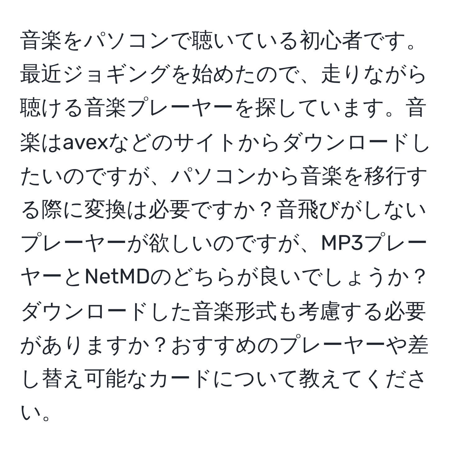 音楽をパソコンで聴いている初心者です。最近ジョギングを始めたので、走りながら聴ける音楽プレーヤーを探しています。音楽はavexなどのサイトからダウンロードしたいのですが、パソコンから音楽を移行する際に変換は必要ですか？音飛びがしないプレーヤーが欲しいのですが、MP3プレーヤーとNetMDのどちらが良いでしょうか？ダウンロードした音楽形式も考慮する必要がありますか？おすすめのプレーヤーや差し替え可能なカードについて教えてください。