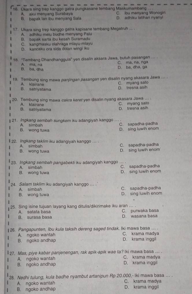 Ükara sing trep kanggo gatra pungkasane tembang Maskumambang ...
A. aku menyang Surabaya C. ibu menyang Wonogiri
B. bapak lan ibu menyang Sala D. adhiku latihan nyanyi
17. Ukara sing trep kanggo gatra kapisane tembang Megatruh ... .
A. adhiku melu budhe menyang Palu
B. bapak sarta ibu kesah Suramadu
C. kangmasku olahraga mlayu-mlayu
D. kancaku ora sida dolan wingi iku
18. 'Tembang Dhandhanggula'' yen disalin aksara Jawa, butuh pasangan ... .
A. ma, na C. ma, na, nga
B. ba, dha D. ba, dha, ga
19. Tembung sing mawa panjingan pasangan yen disalin nyang akasara Jawa ... .
A. klairane C. myang sato
B. satriyatama
D. tresna asih
20. Tembung sing mawa cakra keret yen disalin nyang akasara Jawa ... .
A. klairane C. myang sato
B. satriyatama D. tresna asih
21. Ingkang sembah sungkem iku adangiyah kanggo ...
A. simbah C. sapadha-padha
B. wong tuwa
D. sing luwih enom
22. Ingkang taklim iku adangiyah kanggo ... .
A. simbah C. sapadha-padha
B. wong tuwa D. sing luwih enom
23. Ingkang sembah pangabekti iku adangiyah kanggo ... .
A. simbah C. sapadha-padha
B. wong tuwa D. sing luwih enom
24. Salam taklim iku adangiyah kanggo . .
A. simbah C. sapadha-padha
B. wong tuwa D. sing luwih enom
25. Sing isine tujuan layang kang ditulis/dikirimake iku aran ... .
A. satata basa C. purwaka basa
B. surasa basa D. wasana basa
26. Pangapunten, Ibu kula taksih dereng saged tindak. Iki mawa basa ... .
A. ngoko wantah C. krama madya
B. ngoko andhap D. krama inggil
27. Mas, piye kabar panjenengan, rak apik-apik wae ta? Iki mawa basa ... .
A. ngoko wantah C. krama madya
B. ngoko andhap D. krama inggil
28. Nedhi tulung, kula badhe nyambut artanipun Rp 20.000,- Iki mawa basa ... .
A. ngoko wantah C. krama madya
B. ngoko andhap D. krama inggil