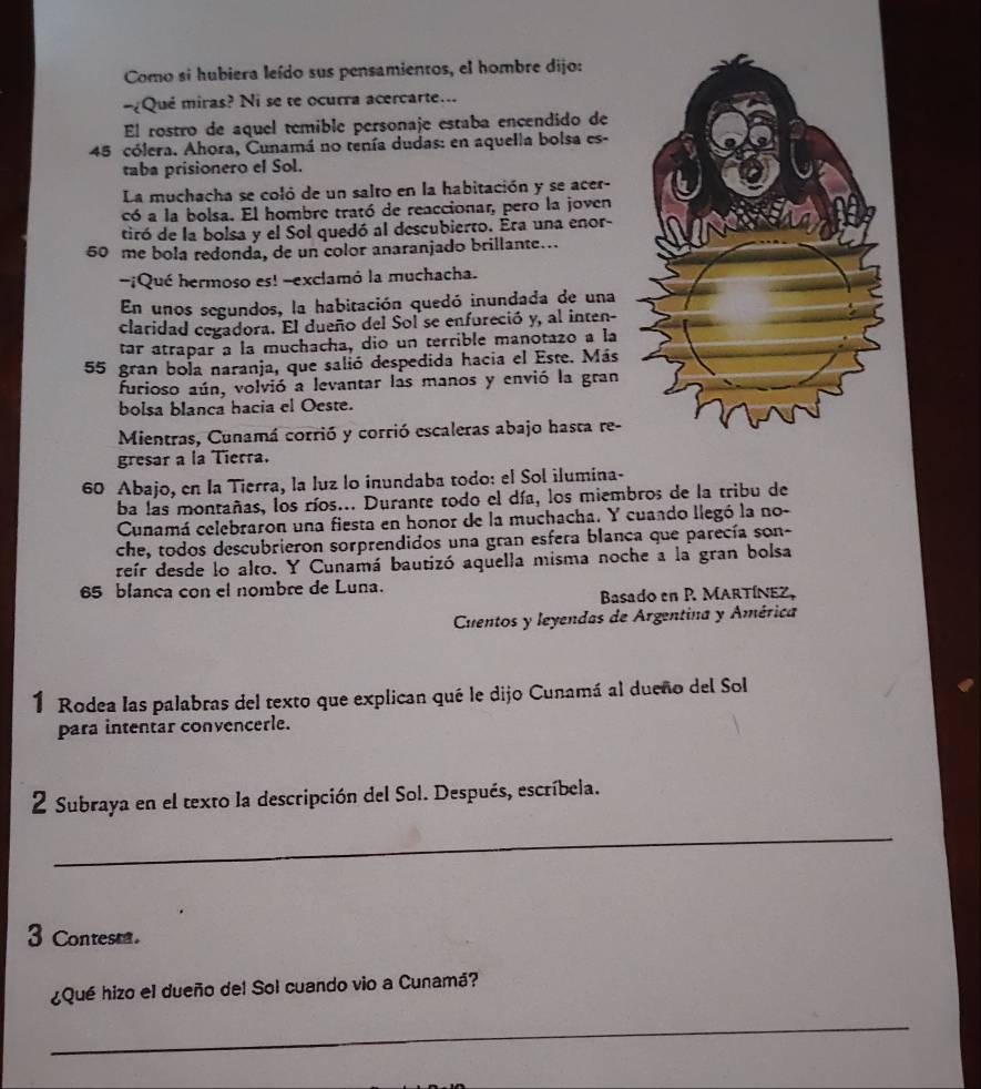 Como si hubiera leído sus pensamientos, el hombre dijo:
¿Qué miras? Ni se te ocurra acercarte...
El rostro de aquel temible personaje estaba encendido de
45 cólera. Ahora, Cunamá no tenía dudas: en aquella bolsa es-
taba prisionero el Sol.
La muchacha se coló de un salto en la habitación y se acer-
có a la bolsa. El hombre trató de reaccionar, pero la joven
tiró de la bolsa y el Sol quedó al descubierto. Éra una enor-
50 me bola redonda, de un color anaranjado brillante...
-¡Qué hermoso es! -exclamó la muchacha.
En unos segundos, la habitación quedó inundada de una
claridad cegadora. El dueño del Sol se enfureció y, al inten-
tar atrapar a la muchacha, dio un terrible manotazo a la
55 gran bola naranja, que salió despedida hacia el Este. Más
furioso aún, volvió a levantar las manos y envió la gran
bolsa blanca hacia el Oeste.
Mientras, Cunamá corrió y corrió escaleras abajo hasta re-
gresar a la Tierra.
60 Abajo, en la Tierra, la luz lo inundaba todo: el Sol ilumina-
ba las montañas, los ríos... Durante todo el día, los miembros de la tribu de
Cunamá celebraron una fiesta en honor de la muchacha. Y cuando llegó la no-
che, todos descubrieron sorprendidos una gran esfera blanca que parecía son-
reír desde lo alto. Y Cunamá bautizó aquella misma noche a la gran bolsa
65 blanca con el nombre de Luna.
Basado en P. MARTÍNEZ,
Cuentos y leyendas de Argentina y América
1 Rodea las palabras del texto que explican qué le dijo Cunamá al dueño del Sol
para intentar convencerle.
2 Subraya en el texto la descripción del Sol. Después, escríbela.
_
3 Contesta.
¿Qué hizo el dueño del Sol cuando vio a Cunamá?
_