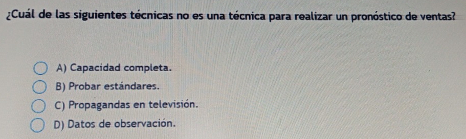 ¿Cuál de las siguientes técnicas no es una técnica para realizar un pronóstico de ventas?
A) Capacidad completa.
B) Probar estándares.
C) Propagandas en televisión.
D) Datos de observación.