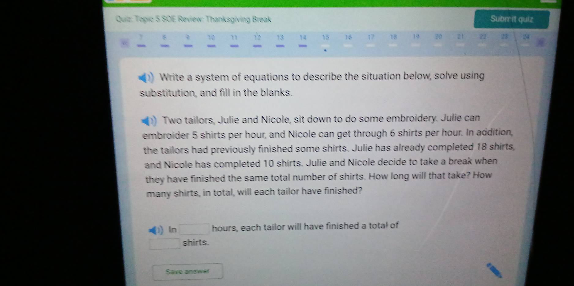 Topic 5 SOE Review: Thanksgíving Break Submit quiz 
7 8
10 1 13 14 15 16 17 18 19 20 21 22 23 24
“ “ wee 
. 
Write a system of equations to describe the situation below, solve using 
substitution, and fill in the blanks. 
Two tailors, Julie and Nicole, sit down to do some embroidery. Julie can 
embroider 5 shirts per hour, and Nicole can get through 6 shirts per hour. In addition, 
the tailors had previously finished some shirts. Julie has already completed 18 shirts, 
and Nicole has completed 10 shirts. Julie and Nicole decide to take a break when 
they have finished the same total number of shirts. How long will that take? How 
many shirts, in total, will each tailor have finished? 
) ln □ hours, each tailor will have finished a total of
□ shirts. 
Save answer