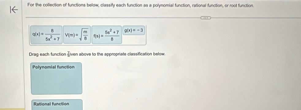 For the collection of functions below, classify each function as a polynomial function, rational function, or root function.
q(x)= 8/5x^2+7  V(m)=sqrt(frac m)8 f(s)= (5s^2+7)/8  g(x)=-3
Drag each function iven above to the appropriate classification below, 
Polynomial function 
Rational function