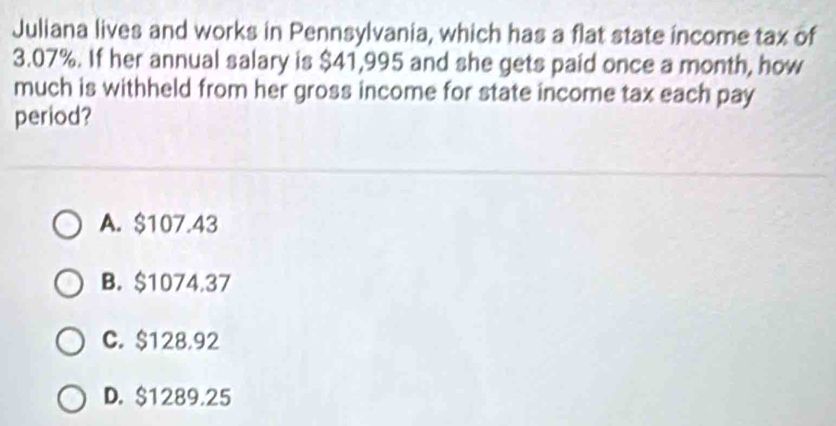 Juliana lives and works in Pennsylvania, which has a flat state income tax of
3.07%. If her annual salary is $41,995 and she gets paid once a month, how
much is withheld from her gross income for state income tax each pay
period?
A. $107.43
B. $1074.37
C. $128.92
D. $1289.25