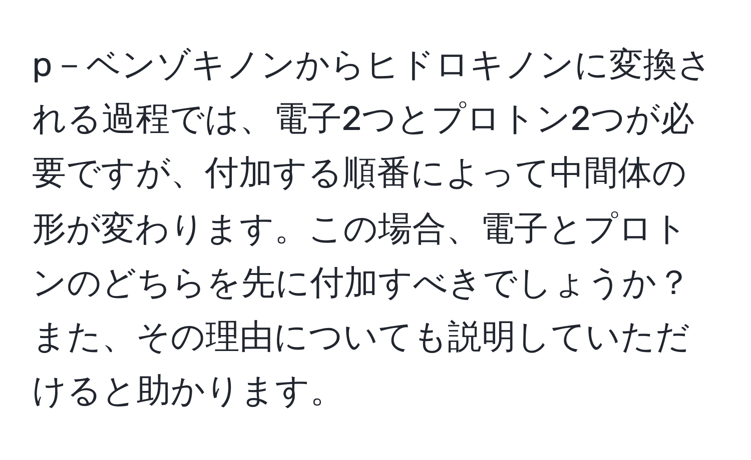 p－ベンゾキノンからヒドロキノンに変換される過程では、電子2つとプロトン2つが必要ですが、付加する順番によって中間体の形が変わります。この場合、電子とプロトンのどちらを先に付加すべきでしょうか？また、その理由についても説明していただけると助かります。