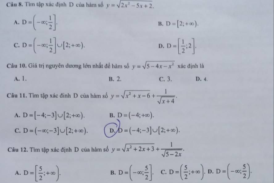 Tìm tập xác định D của hàm số y=sqrt(2x^2-5x+2).
A. D=(-∈fty ; 1/2 ].
B. D=[2;+∈fty ).
C. D=(-∈fty ; 1/2 ]∪ [2;+∈fty ). D=[ 1/2 ;2]. 
D.
Câu 10. Giả trị nguyên dương lớn nhất đề hàm số y=sqrt(5-4x-x^2) xác định là
A. 1. B. 2. C. 3. D. 4.
Câu 11. Tìm tập xác đinh D của hàm số y=sqrt(x^2+x-6)+ 1/sqrt(x+4) .
A. D=[-4;-3]∪ [2;+∈fty ). B. D=(-4;+∈fty ).
C. D=(-∈fty ;-3]∪ [2;+∈fty ). D. b=(-4;-3]∪ [2;+∈fty ). 
Câu 12. Tìm tập xác định D của hàm số y=sqrt(x^2+2x+3)+ 1/sqrt(5-2x) .
A. D=[ 5/2 ;+∈fty ). D=(-∈fty ; 5/2 ]. C. D=( 5/2 ;+∈fty ). D. D=(-∈fty ; 5/2 ). 
B.