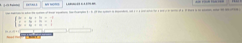 DETAILS MY NOTES LARIALG5 4.4.070.MI ASK YOUR TEAchER 
Use matrices to solve the system of linear equations. See Examples 5:9. (If the system is dependent, st 7=8 and solve for w and y in terms of a. If there is no solution, enter ND SQUION )
beginarrayl 2x+4y+5z=-2 x+3y+3z=1 2x+4y+4z=2endarray.
(x,y,z)=(
Need Help? — Ma nera matenatca s éreción