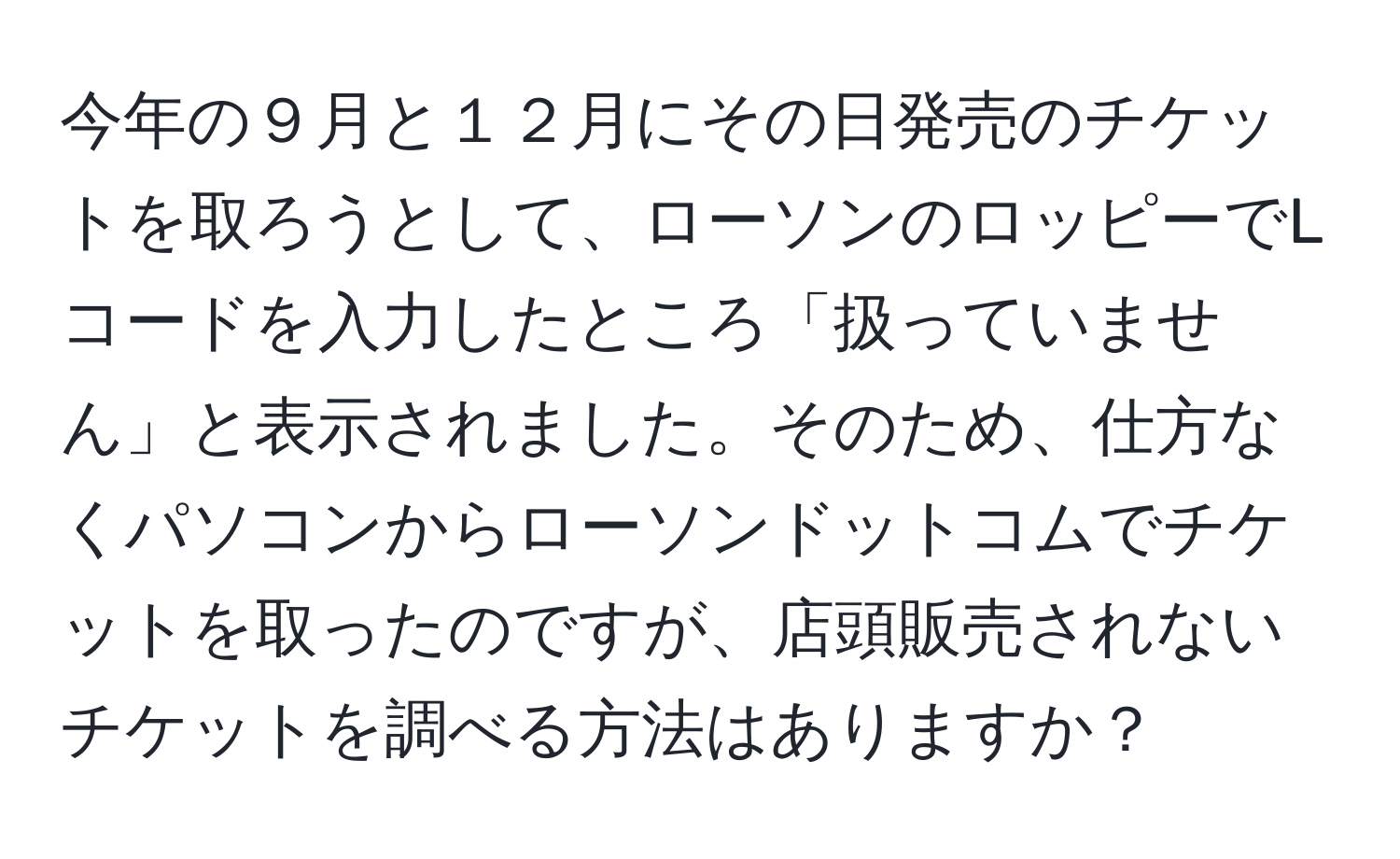 今年の９月と１２月にその日発売のチケットを取ろうとして、ローソンのロッピーでLコードを入力したところ「扱っていません」と表示されました。そのため、仕方なくパソコンからローソンドットコムでチケットを取ったのですが、店頭販売されないチケットを調べる方法はありますか？