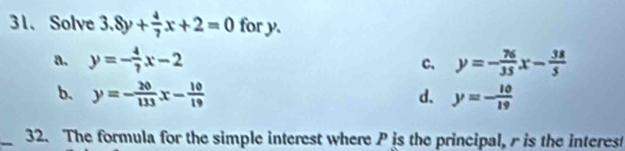 Solve 3.8y+ 4/7 x+2=0 for y.
a. y=- 4/7 x-2 c. y=- 76/35 x- 38/5 
b. y=- 20/133 x- 10/19  d. y=- 10/19 
_32. The formula for the simple interest where P is the principal, r is the interest