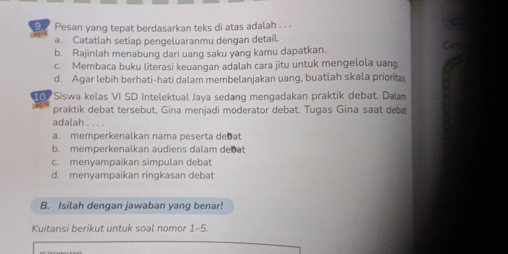 Pesan yang tepat berdasarkan teks di atas adalah . . .
C
HOTS
a. Catatlah setiap pengeluaranmu dengan detail. Cerp
b. Rajinlah menabung dari uang saku yang kamu dapatkan.
c. Membaca buku literasi keuangan adalah cara jitu untuk mengelola uang.
d. Agar lebih berhati-hati dalam membelanjakan uang, buatlah skala prioritas.
10. Siswa kelas VI SD Intelektual Jaya sedang mengadakan praktik debat. Dalam
HOTS
praktik debat tersebut, Gina menjadi moderator debat. Tugas Gina saat debat
adalah . . . .
a. memperkenalkan nama peserta debat
b. memperkenalkan audiens dalam debat
c. menyampaikan simpulan debat
d. menyampaikan ringkasan debat
B. Isilah dengan jawaban yang benar!
Kuitansi berikut untuk soal nomor 1-5.