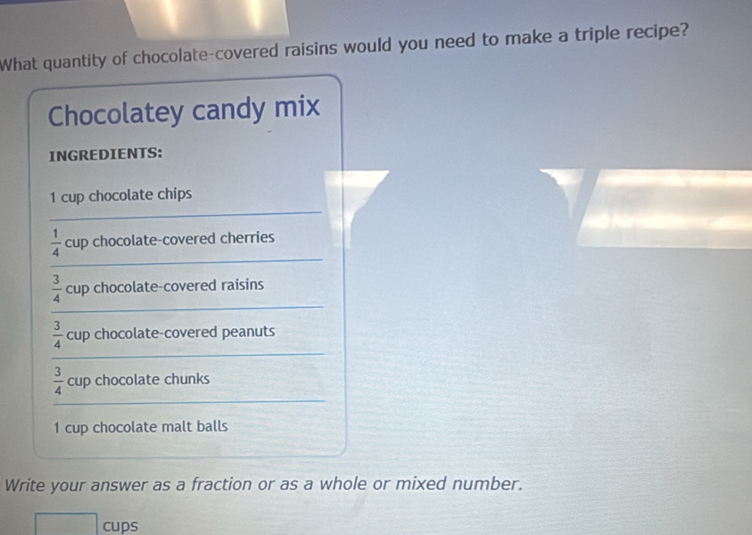 What quantity of chocolate-covered raisins would you need to make a triple recipe? 
Chocolatey candy mix 
INGREDIENTS: 
_
1 cup chocolate chips 
_
 1/4  cup chocolate-covered cherries 
_
 3/4  cup chocolate-covered raisins 
_
 3/4  cup chocolate-covered peanuts 
_
 3/4  cup chocolate chunks
1 cup chocolate malt balls 
Write your answer as a fraction or as a whole or mixed number. 
cups