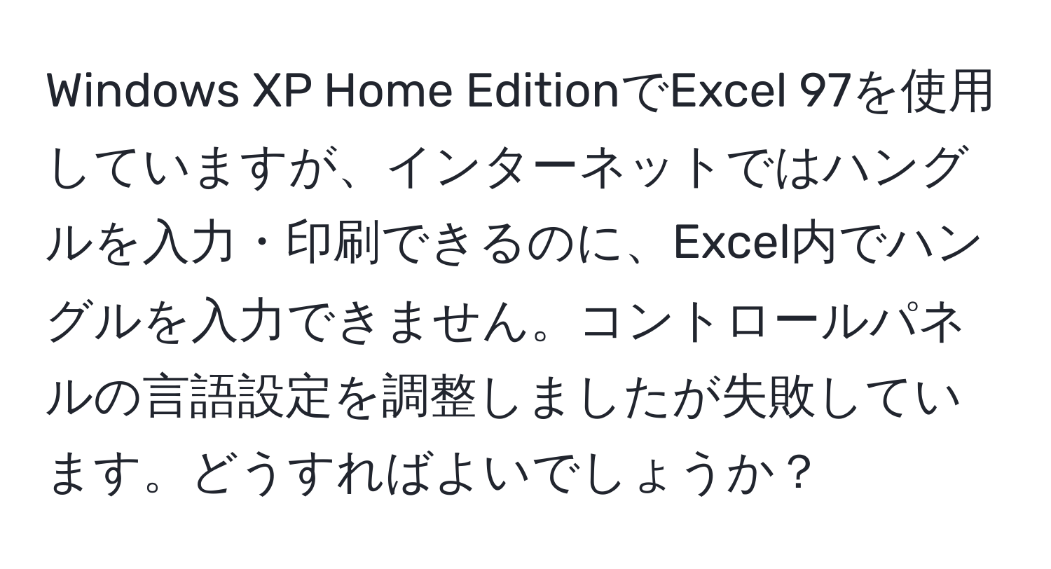 Windows XP Home EditionでExcel 97を使用していますが、インターネットではハングルを入力・印刷できるのに、Excel内でハングルを入力できません。コントロールパネルの言語設定を調整しましたが失敗しています。どうすればよいでしょうか？