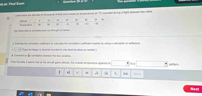 tLab: Final Exam Question 29 of 37 This question: 9 poin i 
Listed below are altitudes (in thousands of feet) and outside air temperatures (in °F) recorded during a flight between two cities. 
Use these data to complete parts (a) through (d) below. 
_ 
_ 
c. Estimate the correlation coefficient (or calculate the correlation coefficient exactly by using a calculator or software).
r= -1.0 (Type an integer or decimal rounded to one decimal place as needed.) 
d. Comment on the correlation between the two variables. 
From the data, it seems that as the aircraft gains altitude, the outside temperature appears to in a pattern.
 □ /□   8 1/8  □° |□ | sqrt(□ ) sqrt[4](8) ". (1,1) More 
Next