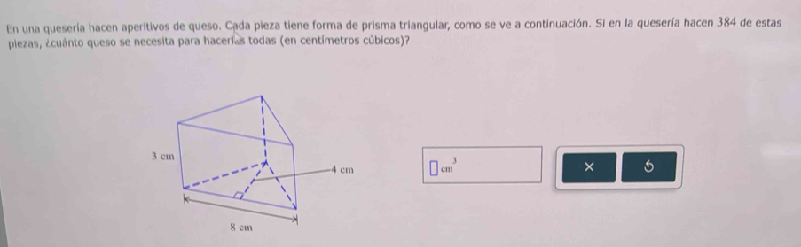 En una quesería hacen aperitivos de queso. Cada pieza tiene forma de prisma triangular, como se ve a continuación. Si en la quesería hacen 384 de estas 
plezas, ¿cuánto queso se necesita para hacerias todas (en centímetros cúbicos)? 
× 5
□ cm^3