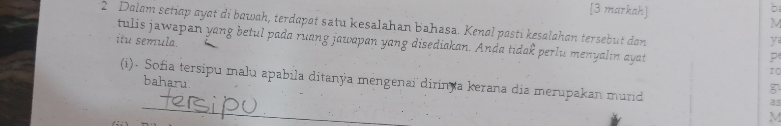 [3 markah] 
b 
M 
2 Dalam setiap ayat di bawah, terdapat satu kesalahan bahasa. Kenal pasti kesalahan tersebut dan 
y 
itu semula. tulis jawapan yang betul pada ruang jawapan yang disediakan. Anda tidak perlu menyalin ayat 
P
10
(i). Sofia tersipu malu apabila ditanýa mengenai dirin a kerana dia merupakan murid 
baharu 
3 
_ 
as
M