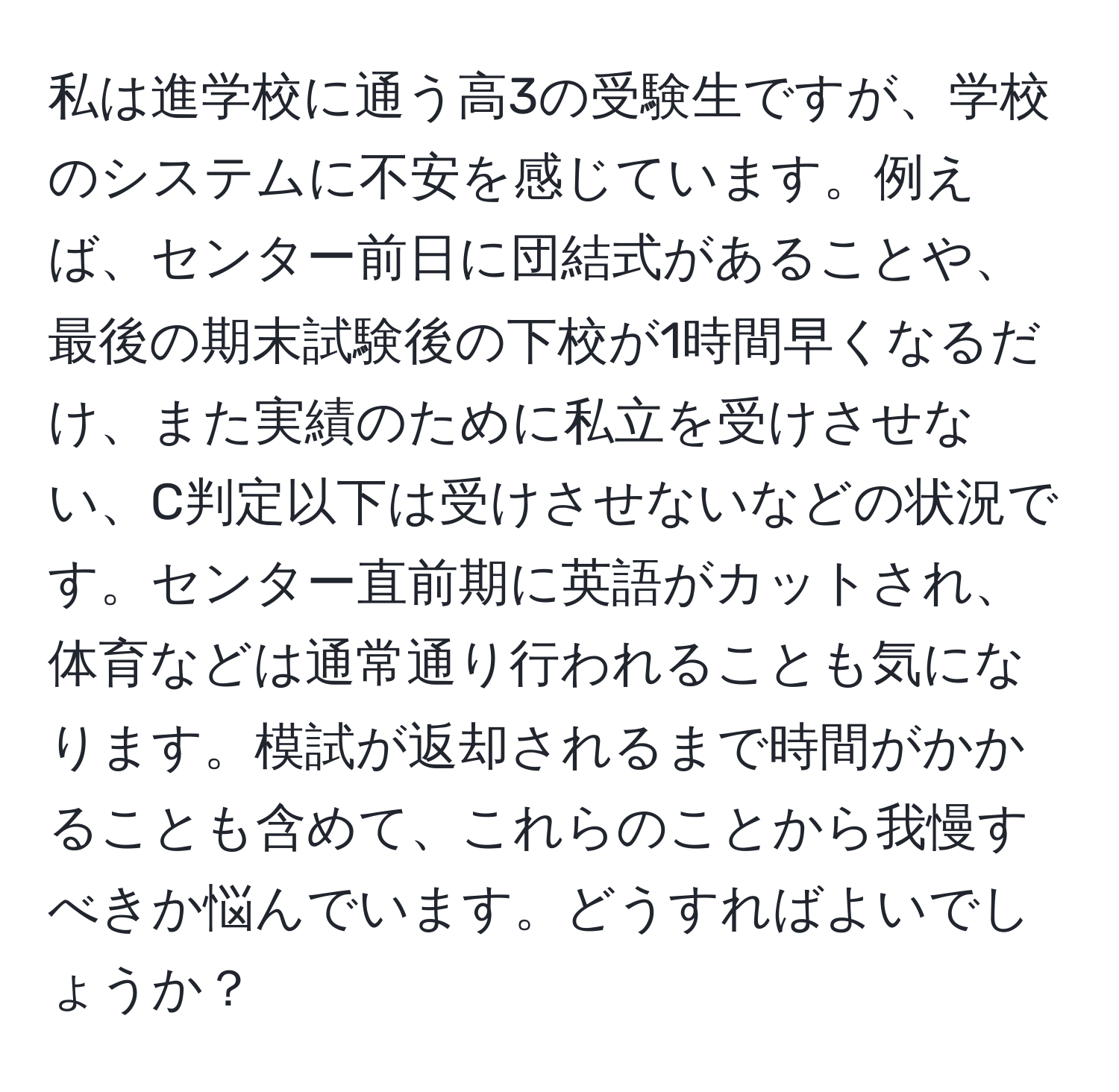 私は進学校に通う高3の受験生ですが、学校のシステムに不安を感じています。例えば、センター前日に団結式があることや、最後の期末試験後の下校が1時間早くなるだけ、また実績のために私立を受けさせない、C判定以下は受けさせないなどの状況です。センター直前期に英語がカットされ、体育などは通常通り行われることも気になります。模試が返却されるまで時間がかかることも含めて、これらのことから我慢すべきか悩んでいます。どうすればよいでしょうか？