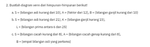 Buatlah diagram venn dari himpunan-himpunan berikut! 
a. S= bilangan asli kurang dari 10 , A= faktor dari 12 , B= bilangan ganjil kurang dari 10  
b. S= bilangan asli kurang dari 21 , K= bilangan ganjil kurang 15 ,
L= bilangan prima antara 6 dan 25  
C. S= bilangan cacah kurang dari 8 , A= bilangan cacah genap kurang dari 8 ,
B= empat bilangan asli yang pertama