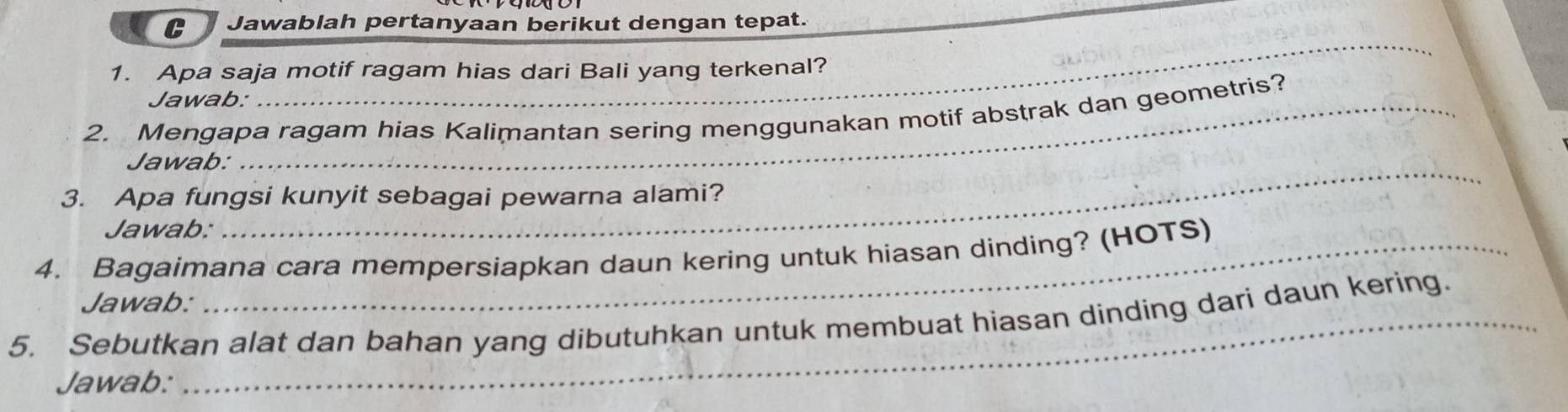 Jawablah pertanyaan berikut dengan tepat. 
_ 
1. Apa saja motif ragam hias dari Bali yang terkenal? 
Jawab: 
2. Mengapa ragam hias Kalimantan sering menggunakan motif abstrak dan geometris? 
_ 
Jawab: 
3. Apa fungsi kunyit sebagai pewarna alami? 
Jawab: 
4. Bagaimana cara mempersiapkan daun kering untuk hiasan dinding? (HOTS) 
Jawab: 
5. Sebutkan alat dan bahan yang dibutuhkan untuk membuat hiasan dinding dari daun kering. 
Jawab: