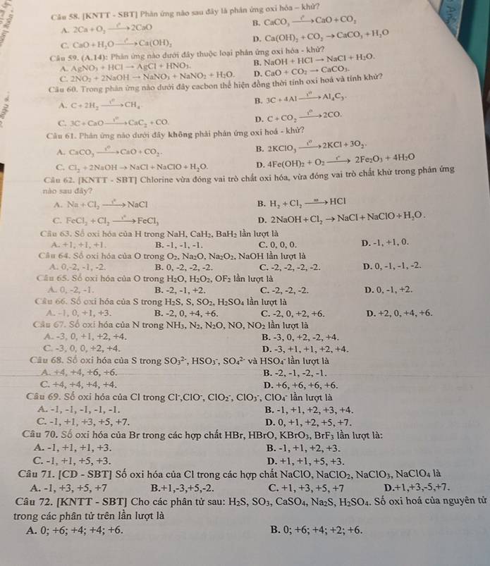 Cău 58. [KNTT - SBT] Phản ứng nào sau đây là phân ứng oxi hóa - khử?
A A. 2Ca+O_2to 2CaO B. CaCO_3xrightarrow I'CaO+CO_2
C. CaO+H_2Oxrightarrow ?Ca(OH)_2 D. Ca(OH)_2+CO_2to CaCO_3+H_2O
Câu 59. (A,14) : Phản ứng nào dưới đây thuộc loại phản ứng oxi hóa - khử?
A. AgNO_3+HClto AgCl+HNO_3. B. NaOH+HClto NaCl+H_2O.
C. 2NO_2+2NaOHto NaNO_3+NaNO_2+H_2O. D.
Cầu 60. Trong phản ứng nào dưới đây cacbon thể hiện đồng thời tính oxi hoá và tính khử? CaO+CO_2to CaCO_3.
A. C+2H_2xrightarrow i^nCH_4
B. 3C+4Alxrightarrow I°Al_4C_3.
C. 3C+CaOto^rCaC_2+CO.
D. C+CO_2xrightarrow t^n2CO.
Câu 61. Phân ứng nào dưới đây không phải phản ứng oxi hoá - khử?
A. CaCO_3xrightarrow r°CaO+CO_2.
B. 2KClO_3xrightarrow I^n2KCl+3O_2.
C. Cl_2+2NaOHto NaCl+NaClO+H_2O. D.
Câu 62. [KNTT - Sl overline I Chlorine vừa đóng vai trò chất oxi hóa, vừa đóng vai trò chất khử trong phân ứng 4Fe(OH)_2+O_2to 2Fe_2O_3+4H_2O
nào sau đǎy?
A. Na+Cl_2to NaCl B. H_2+Cl_2to HCl
C. FeCl_2+Cl_2to FeCl_3 D. 2NaOH+Cl_2to NaCl+NaClO+H_2O.
Cầu 63. Số oxi hóa của H trong N _1H_2CaH_2,BaH_2 lần lượt là
A. +1,+1,+1, B. -1, -1, -1. C. 0, 0, 0. D. -1, +1, 0.
Câu 64. Số oxi hóa của O trong O_2. Na₂O Na_2O_2 , NaOH lần lượt là
A. 0,-2, -1, -2. B. 0, -2, -2, -2. C. -2, -2, -2, -2. D. 0, -1, -1, -2.
Câu 65. Số oxi hóa của O trong H_2O,H_2O_2,OF_2 lần lượt là
A. 0, -2, -1. B. -2, -1, +2. C. -2, -2, -2. D. 0, -1, +2.
Cầu 66. Số oxi hóa của S trong H_2S,S,SO_2,H_2SO_4 lần lượt là
A. -1, 0, +1, +3. B. -2 , 0, +4, +6. C. -2, 0, +2, +6. D. +2, 0, +4, +6.
Câu 67. Số oxi hóa của N trong NH_3,N_2,N_2O,NO,NO_2 lần lượt là
A. -3, 0, +1, +2, +4. B. -3, 0, +2, -2, +4.
C. -3, 0, 0, +2, +4. D. -3, +1, +1, +2, +4.
Câu 68. Số oxi hóa của S trong SO_3^((2-),HSO_3^-,SO_4^(2-) và HSO4 lần lượt là
A. +4, +4, +6, +6. B. -2, -1, -2, -1.
C. +4, +4, +4, +4. D. +6, +6, +6, +6.
Câu 69. Số oxi hóa của Cl trong Cl·,ClO, ClO_2^-,ClO_3^-,ClO_4^- lần lượt là
A. -1, -1, -1, -1, -1. B. -1, +1, +2, +3, +4.
C. -1, +1, +3, +5, +7. D. 0, +1, +2, +5, +7.
Câu 70. Số oxi hóa của Br trong các hợp chất HBr, HB rO,KBrO_3) , BrF3 lần lượt là:
A. -1, +1, +1, +3. B. -1, +1, +2, +3.
C. -1, +1, +5, +3. D. +1, +1, +5, +3.
Câu 71. [CD - SBT] Số oxi hóa của Cl trong các hợp chất NaClO, NaCl O_2 , Na CIO_3 , Na ClO_4 là
A. -1, +3, +5, +7 B.+1,-3,+5,-2. C. +1, +3, +5,+7 D.+1,+3,-5,+7.
Câu 72. [KNTT - SBT] Cho các phân tử sau: H_2S,SO_3,CaSO_4,Na_2S,H_2SO_4. Số oxi hoá của nguyên tử
trong các phân tử trên lần lượt là
A. 0; +6; +4; +4; +6. B. 0; +6; +4; +2; +6.