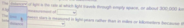The distancev of light is the rate at which light travels through empty space, or about 300,000 km
Alig measurement of 
The time etween stars is measured in light- years rather than in miles or kilometers because th 
betw distance