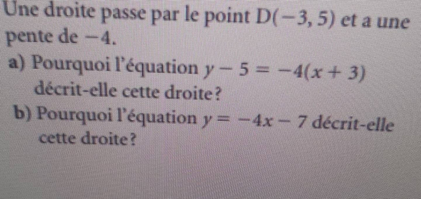 Une droite passe par le point D(-3,5) et a une 
pente de −4. 
a) Pourquoi l'équation y-5=-4(x+3)
décrit-elle cette droite? 
b) Pourquoi l'équation y=-4x-7 décrit-elle 
cette droite ?