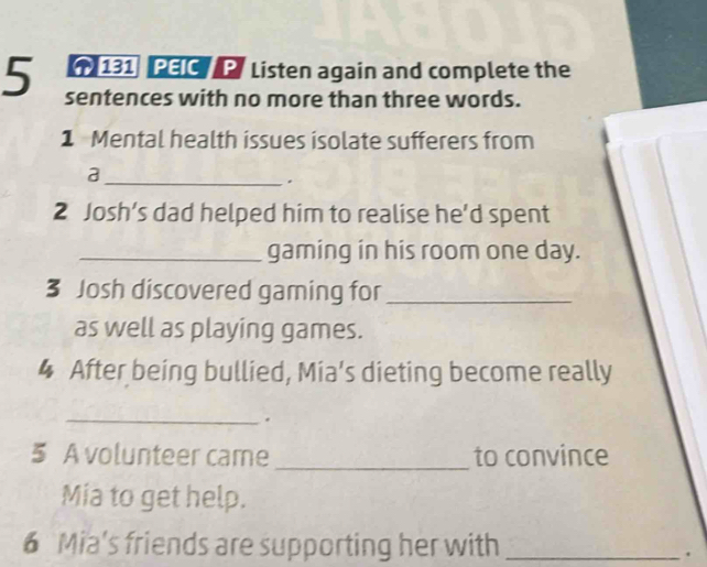 131 PEIC P Listen again and complete the 
5 sentences with no more than three words. 
1 Mental health issues isolate sufferers from 
_a 
. 
2 Josh’s dad helped him to realise he’d spent 
_gaming in his room one day. 
3 Josh discovered gaming for_ 
as well as playing games. 
4 After being bullied, Mia's dieting become really 
_. 
5 A volunteer came _to convince 
Mia to get help. 
6 Mia's friends are supporting her with_ 
.