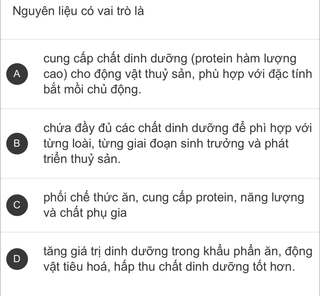 Nguyên liệu có vai trò là
cung cấp chất dinh dưỡng (protein hàm lượng
A cao) cho động vật thuỷ sản, phù hợp với đặc tính
bắt mồi chủ động.
chứa đầy đủ các chất dinh dưỡng để phì hợp với
B từng loài, từng giai đoạn sinh trưởng và phát
triển thuỷ sản.
C
phối chế thức ăn, cung cấp protein, năng lượng
và chất phụ gia
D
tăng giá trị dinh dưỡng trong khẩu phẫn ăn, động
vật tiêu hoá, hấp thu chất dinh dưỡng tốt hơn.