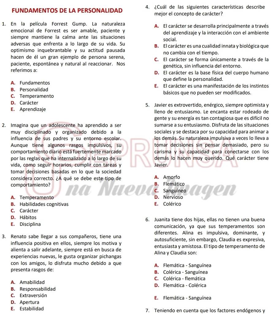 FUNDAMENTOS DE LA PERSONALIDAD 4. ¿Cuál de las siguientes características describe
mejor el concepto de carácter?
1. En la película Forrest Gump. La naturaleza A. El carácter se desarrolla principalmente a través
emocional de Forrest es ser amable, paciente y del aprendizaje y la interacción con el ambiente
siempre mantiene la calma ante las situaciones
social.
adversas que enfrenta a lo largo de su vida. Su B. El carácter es una cualidad innata y biológica que
optimismo inquebrantable y su actitud pausada no cambia con el tiempo.
hacen de él un gran ejemplo de persona serena, C. El carácter se forma únicamente a través de la
paciente, espontánea y natural al reaccionar. Nos genética, sin influencia del entorno.
referimos a: D. El carácter es la base física del cuerpo humano
que define la personalidad.
A. Fundamentos E. El carácter es una manifestación de los instintos
B. Personalidad
básicos que no pueden ser modificados.
C. Temperamento
D. Carácter 5. Javier es extrovertido, enérgico, siempre optimista y
E. Aprendizaje lleno de entusiasmo. Le encanta estar rodeado de
gente y su energía es tan contagiosa que es difícil no
2. Imagina que un adolescente ha aprendido a ser sumarse a su entusiasmo. Disfruta de las situaciones
muy disciplinado y organizado debido a la sociales y se destaca por su capacidad para animar a
influencia de sus padres y su entorno escolar. los demás. Su naturaleza impulsiva a veces lo Ileva a
Aunque tiene algunos rasgos impulsivos, su
comportamiento diario está fuertemente marcado D tomar decisiones sin pensar demasiado, pero su
carisma y su capacidad para conectarse con los
por las reglas que ha internalizado a lo largo de su In Javier. demás lo hacen muy querido. Qué carácter tiene
vida, como seguir horarios, cumplir con tareas y
tomar decisiones basadas en lo que la sociedad
considera correcto. ¿A qué se debe este tipo de A. Amorfo
comportamiento?  a  Nue v à B. Flemático
C. Sanguíneo
A. Temperamento D. Nervioso agen
B. Habilidades cognitivas E. Colérico
C. Carácter
D. Hábitos 6. Juanita tiene dos hijas, ellas no tienen una buena
E. Disciplina comunicación, ya que sus temperamentos son
diferentes. Alina es impulsiva, dominante, y
3. Renato sabe llegar a sus compañeros, tiene una autosuficiente, sin embargo, Claudia es expresiva,
influencia positiva en ellos, siempre los motiva y
entusiasta y amistosa. El tipo de temperamento de
alienta a salir adelante, siempre está en busca de
Alina y Claudia son:
experiencias nuevas, le gusta organizar pichangas
con los amigos, lo disfruta mucho debido a que  A. Flemática - Sanguínea
presenta rasgos de: B. Colérica - Sanguínea
C. Colérica - flemática
A. Amabilidad
D. Flemática - Colérica
B. Responsabilidad
C. Extraversión E. Flemática - Sanguínea
D. Apertura
E. Estabilidad 7. Teniendo en cuenta que los factores endógenos y