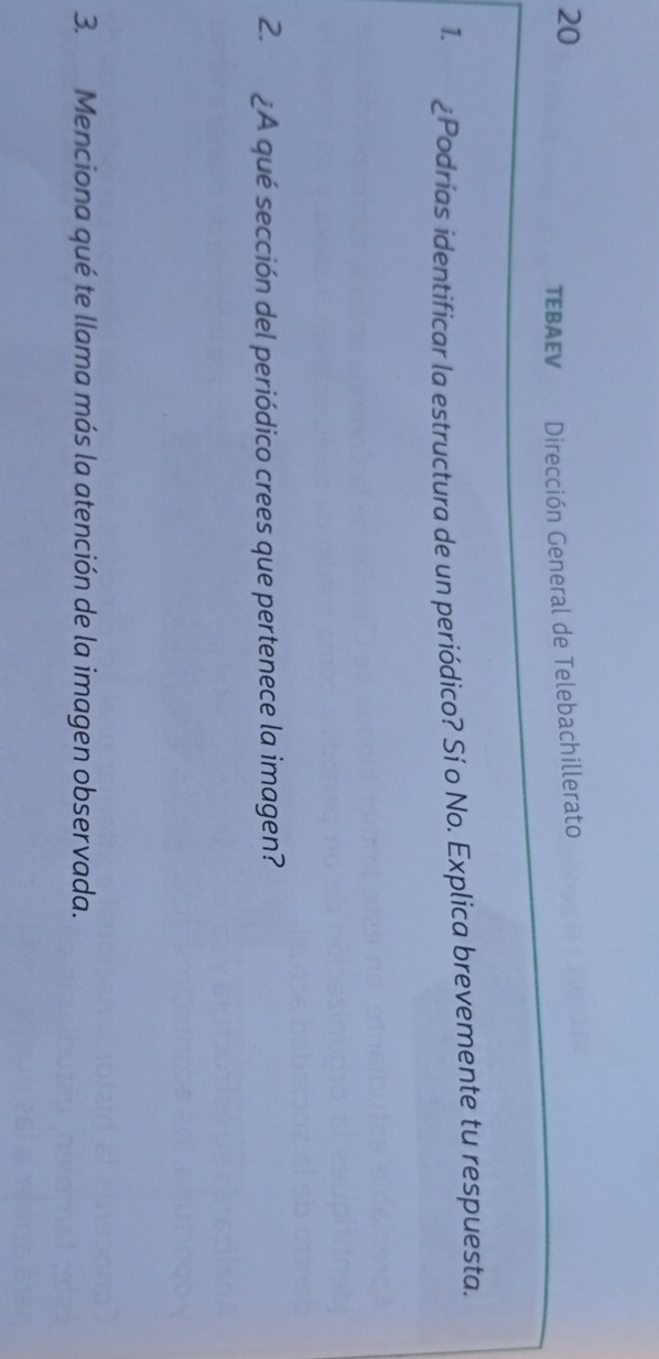 TEBAEV Dirección General de Telebachillerato 
1. ¿Podrías identificar la estructura de un periódico? Sí o No. Explica brevemente tu respuesta. 
2. ¿A qué sección del periódico crees que pertenece la imagen? 
3. Menciona qué te llama más la atención de la imagen observada.