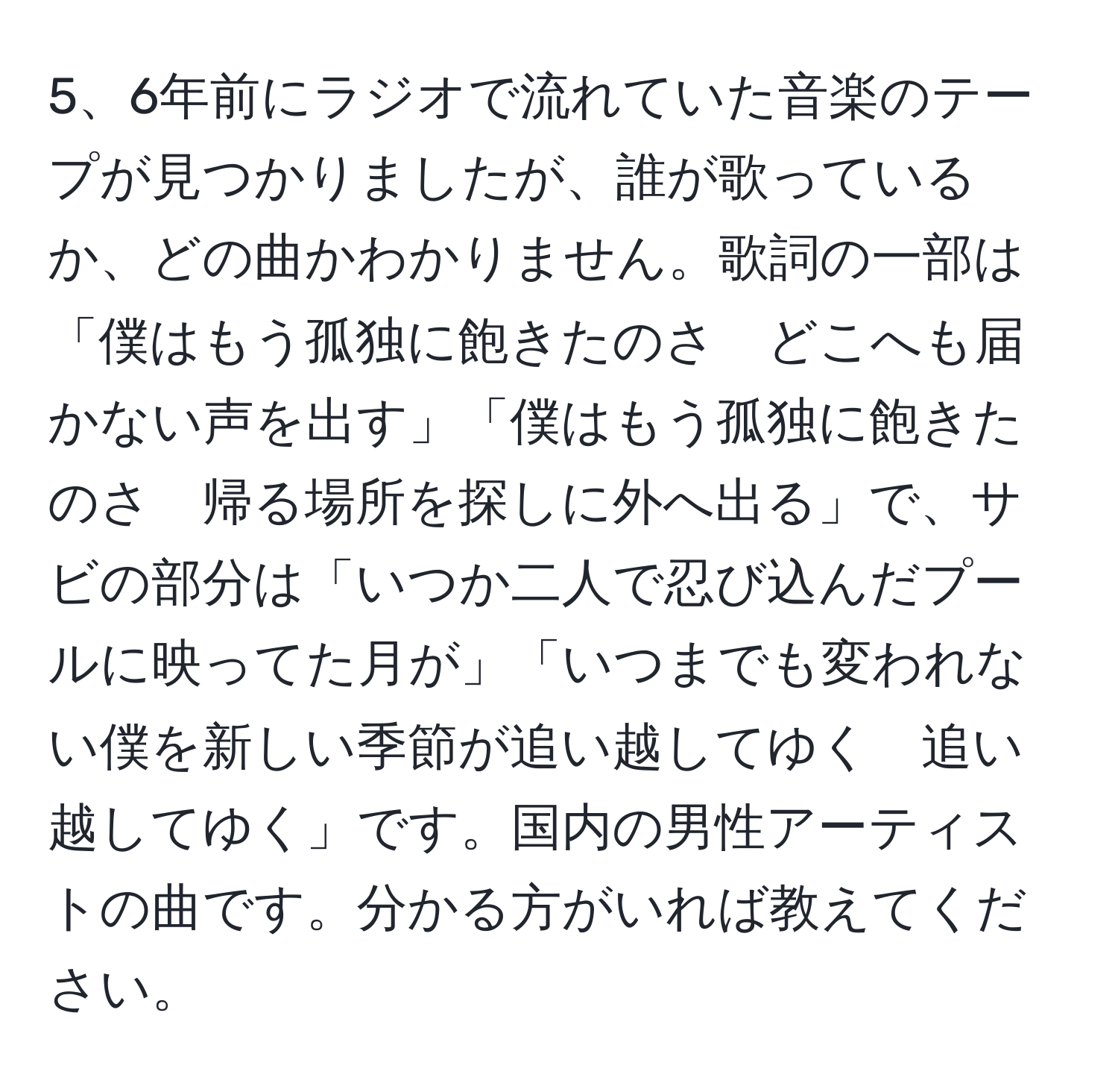 6年前にラジオで流れていた音楽のテープが見つかりましたが、誰が歌っているか、どの曲かわかりません。歌詞の一部は「僕はもう孤独に飽きたのさ　どこへも届かない声を出す」「僕はもう孤独に飽きたのさ　帰る場所を探しに外へ出る」で、サビの部分は「いつか二人で忍び込んだプールに映ってた月が」「いつまでも変われない僕を新しい季節が追い越してゆく　追い越してゆく」です。国内の男性アーティストの曲です。分かる方がいれば教えてください。