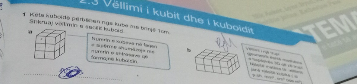 Vëllimi i kubit dhe i kuboidit 
1 Këta kuboidë përbëhen nga kube me brinjë 1cm. 
Shkruaj vëllimin e secilit kuboid. 
a 
Numrin e kubeve në faqen 
e sipèrme shumëzoje me 
numrin e shtresave gë 
Véllimi i njệ trupi gleometrik éshté madhéria 
formojnë kuboidin. 
6 hapésirês 3D qé xé trupi 
Njésité matèse té véllimi 
jané njésité kubike ( si D. 8h.mm^3.cm^3 ose m